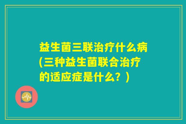 益生菌三联治疗什么病(三种益生菌联合治疗的适应症是什么？)
