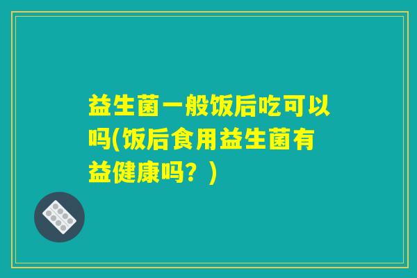 益生菌一般饭后吃可以吗(饭后食用益生菌有益健康吗？)