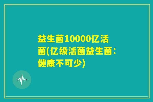 益生菌10000亿活菌(亿级活菌益生菌：健康不可少)