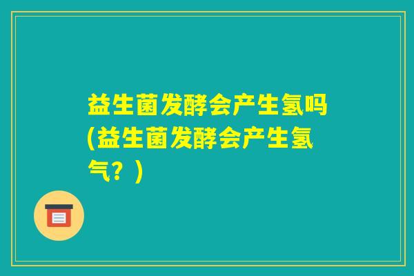 益生菌发酵会产生氢吗(益生菌发酵会产生氢气？)