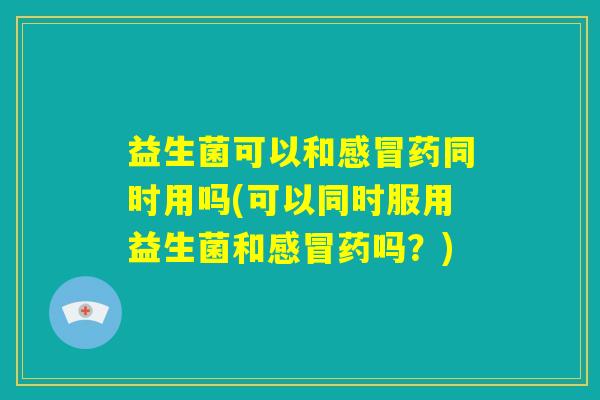 益生菌可以和感冒药同时用吗(可以同时服用益生菌和感冒药吗？)