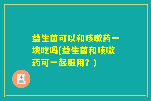 益生菌可以和咳嗽药一块吃吗(益生菌和咳嗽药可一起服用？)
