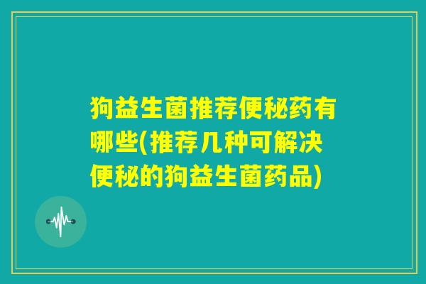 狗益生菌推荐便秘药有哪些(推荐几种可解决便秘的狗益生菌药品)