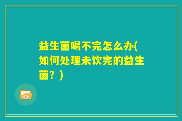 益生菌喝不完怎么办(如何处理未饮完的益生菌？)