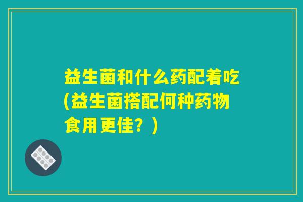益生菌和什么药配着吃(益生菌搭配何种药物食用更佳?) 益生菌和什么药配着吃(益生菌搭配何种药物食用更佳?)