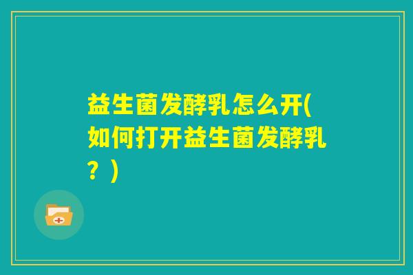 益生菌发酵乳怎么开(如何打开益生菌发酵乳？)