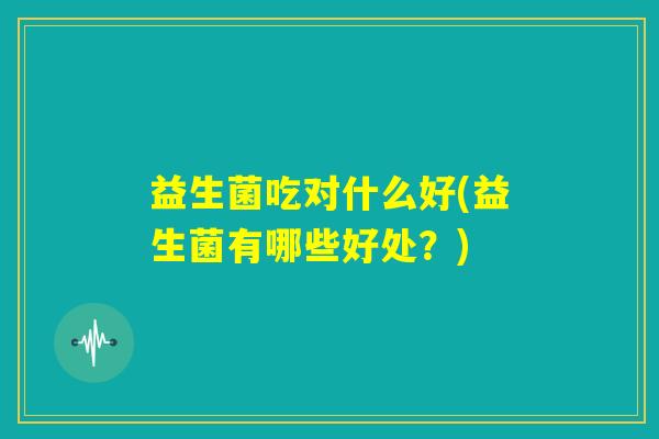 益生菌吃对什么好(益生菌有哪些好处?) 益生菌吃对什么好(益生菌有哪些好处?)