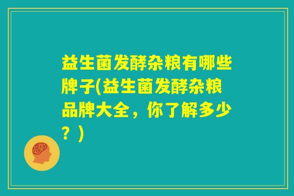 益生菌发酵杂粮有哪些牌子(益生菌发酵杂粮品牌大全,你了解多少?) 益生菌发酵杂粮有哪些牌子(益生菌发酵杂粮品牌大全,你了解多少?)