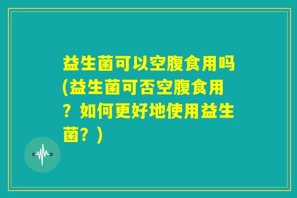 益生菌可以空腹食用吗(益生菌可否空腹食用?如何更好地使用益生菌?) 益生菌可以空腹食用吗(益生菌可否空腹食用?如何更好地使用益生菌?)
