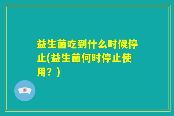 益生菌吃到什么时候停止(益生菌何时停止使用?) 益生菌吃到什么时候停止(益生菌何时停止使用?)