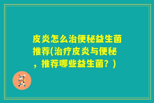 皮炎怎么治便秘益生菌推荐(治疗皮炎与便秘,推荐哪些益生菌?) 皮炎怎么治便秘益生菌推荐(治疗皮炎与便秘,推荐哪些益生菌?)