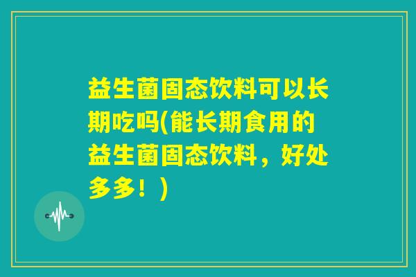 益生菌固态饮料可以长期吃吗(能长期食用的益生菌固态饮料,好处多多!) 益生菌固态饮料可以长期吃吗(能长期食用的益生菌固态饮料,好处多多!)