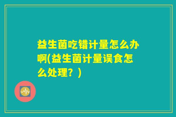 益生菌吃错计量怎么办啊(益生菌计量误食怎么处理?) 益生菌吃错计量怎么办啊(益生菌计量误食怎么处理?)