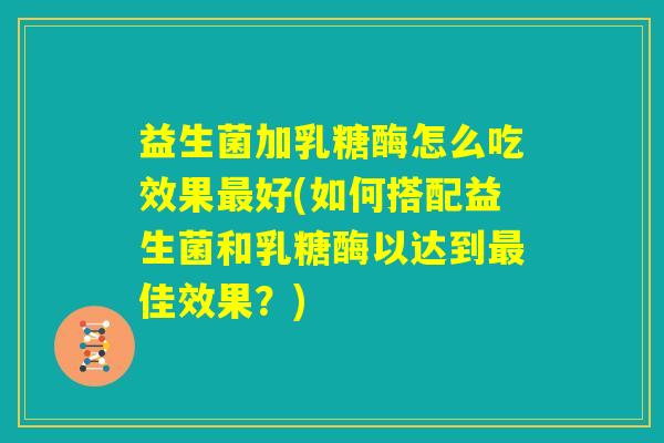 益生菌加乳糖酶怎么吃效果最好(如何搭配益生菌和乳糖酶以达到最佳效果?) 益生菌加乳糖酶怎么吃效果最好(如何搭配益生菌和乳糖酶以达到最佳效果?)