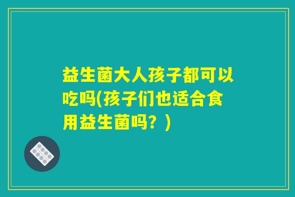益生菌大人孩子都可以吃吗(孩子们也适合食用益生菌吗？)