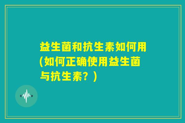 益生菌和抗生素如何用(如何正确使用益生菌与抗生素？)