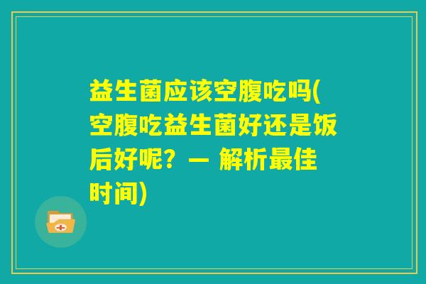 益生菌应该空腹吃吗(空腹吃益生菌好还是饭后好呢?— 解析最佳时间) 益生菌应该空腹吃吗(空腹吃益生菌好还是饭后好呢?— 解析最佳时间)