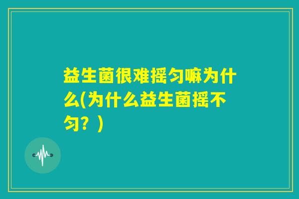 益生菌很难摇匀嘛为什么(为什么益生菌摇不匀?) 益生菌很难摇匀嘛为什么(为什么益生菌摇不匀?)