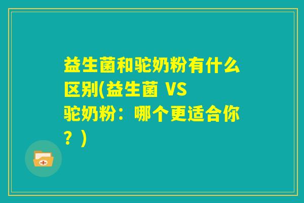 益生菌和驼奶粉有什么区别(益生菌 VS 驼奶粉:哪个更适合你?) 益生菌和驼奶粉有什么区别(益生菌 VS 驼奶粉:哪个更适合你?)