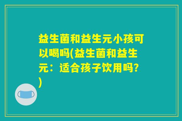 益生菌和益生元小孩可以喝吗(益生菌和益生元:适合孩子饮用吗?) 益生菌和益生元小孩可以喝吗(益生菌和益生元:适合孩子饮用吗?)