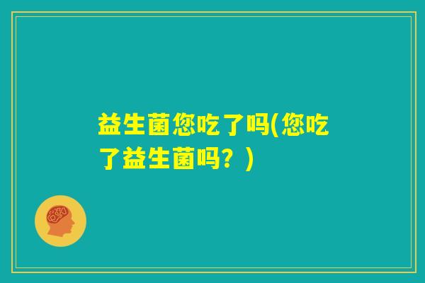 益生菌您吃了吗(您吃了益生菌吗?) 益生菌您吃了吗(您吃了益生菌吗?)