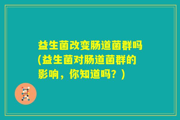 益生菌改变肠道菌群吗(益生菌对肠道菌群的影响,你知道吗?) 益生菌改变肠道菌群吗(益生菌对肠道菌群的影响,你知道吗?)