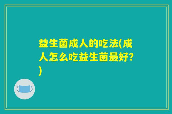 益生菌成人的吃法(成人怎么吃益生菌最好?) 益生菌成人的吃法(成人怎么吃益生菌最好?)