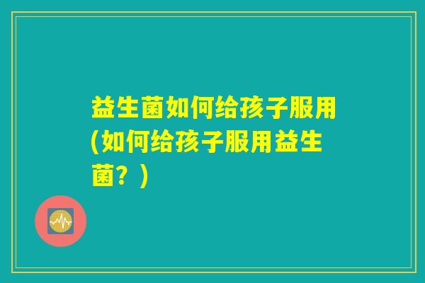 益生菌如何给孩子服用(如何给孩子服用益生菌？)