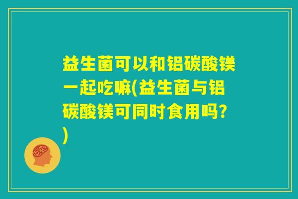 益生菌可以和铝碳酸镁一起吃嘛(益生菌与铝碳酸镁可同时食用吗？)