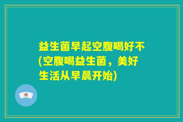 益生菌早起空腹喝好不(空腹喝益生菌，美好生活从早晨开始)