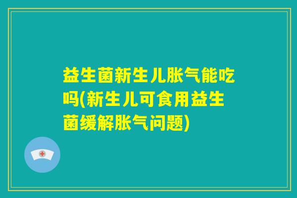 益生菌新生儿胀气能吃吗(新生儿可食用益生菌缓解胀气问题)