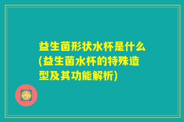 益生菌形状水杯是什么(益生菌水杯的特殊造型及其功能解析)