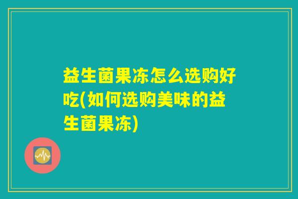 益生菌果冻怎么选购好吃(如何选购美味的益生菌果冻)
