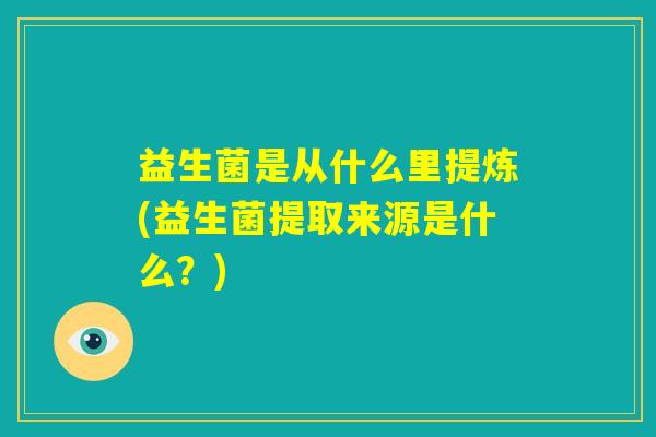益生菌是从什么里提炼(益生菌提取来源是什么?) 益生菌是从什么里提炼(益生菌提取来源是什么?)