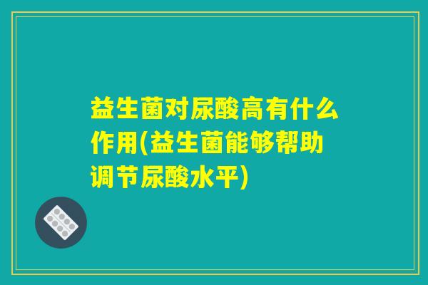 益生菌对尿酸高有什么作用(益生菌能够帮助调节尿酸水平)