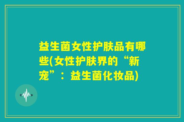 益生菌女性护肤品有哪些(女性护肤界的“新宠”:益生菌化妆品) 益生菌女性护肤品有哪些(女性护肤界的“新宠”:益生菌化妆品)