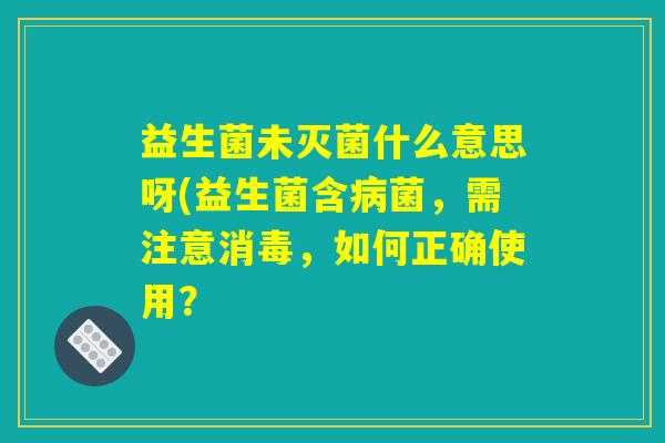 益生菌未灭菌什么意思呀(益生菌含病菌，需注意消毒，如何正确使用？