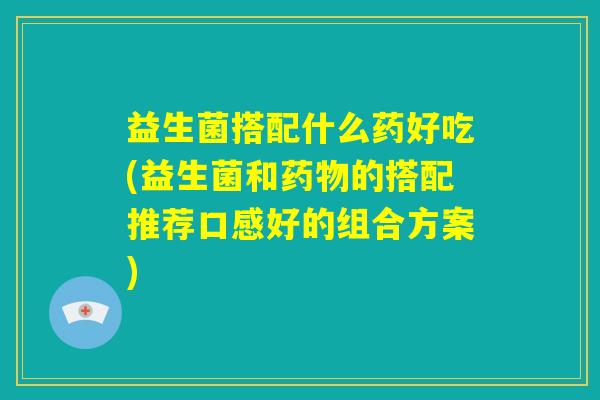 益生菌搭配什么药好吃(益生菌和药物的搭配推荐口感好的组合方案)