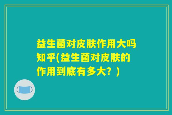 益生菌对皮肤作用大吗知乎(益生菌对皮肤的作用到底有多大？)