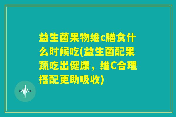 益生菌果物维c膳食什么时候吃(益生菌配果蔬吃出健康，维C合理搭配更助吸收)