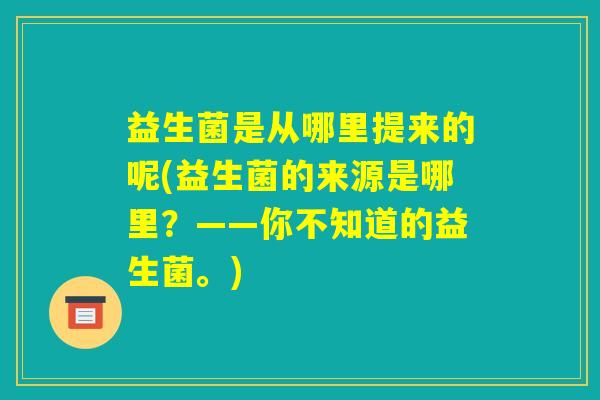 益生菌是从哪里提来的呢(益生菌的来源是哪里？——你不知道的益生菌。)