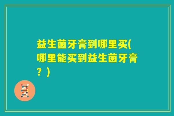 益生菌牙膏到哪里买(哪里能买到益生菌牙膏？)