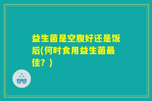 益生菌是空腹好还是饭后(何时食用益生菌最佳？)