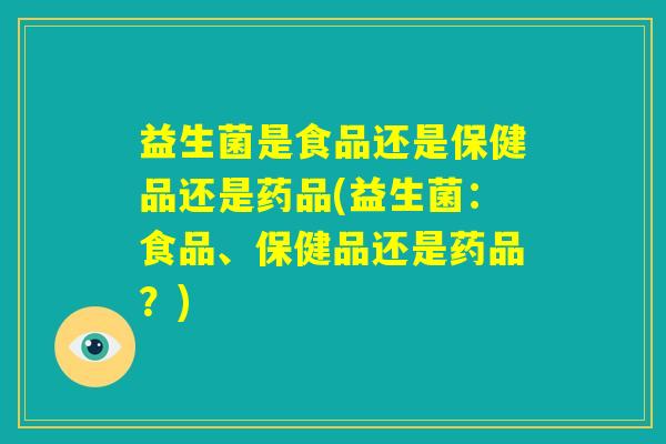 益生菌是食品还是保健品还是药品(益生菌：食品、保健品还是药品？)