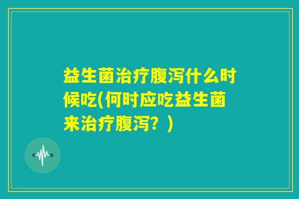益生菌治疗腹泻什么时候吃(何时应吃益生菌来治疗腹泻？)