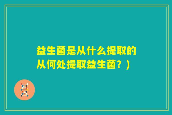 益生菌是从什么提取的从何处提取益生菌?) 益生菌是从什么提取的从何处提取益生菌?)