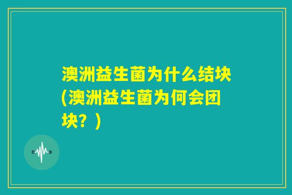澳洲益生菌为什么结块(澳洲益生菌为何会团块？)