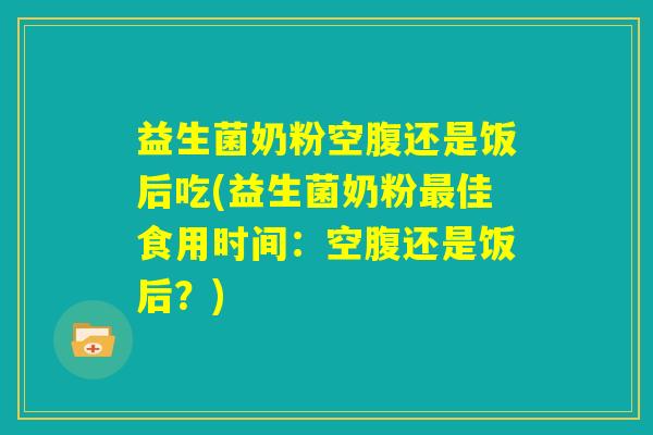 益生菌奶粉空腹还是饭后吃(益生菌奶粉最佳食用时间：空腹还是饭后？)