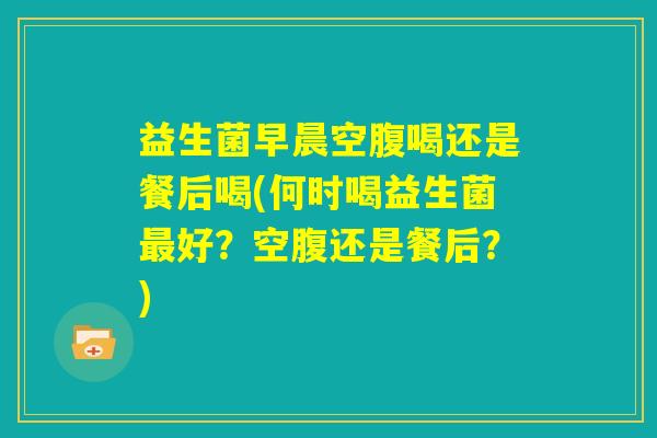 益生菌早晨空腹喝还是餐后喝(何时喝益生菌最好？空腹还是餐后？)