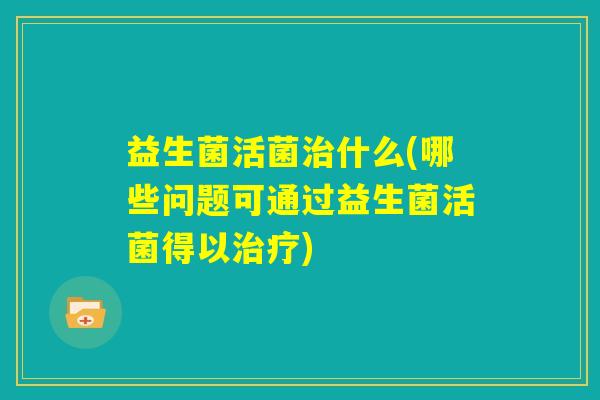 益生菌活菌治什么(哪些问题可通过益生菌活菌得以治疗)
